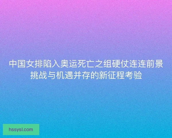 中国女排陷入奥运死亡之组硬仗连连前景挑战与机遇并存的新征程考验