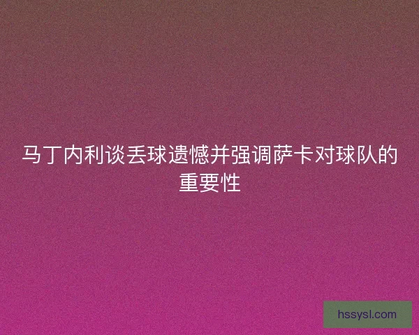 马丁内利谈丢球遗憾并强调萨卡对球队的重要性