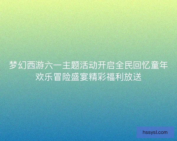 梦幻西游六一主题活动开启全民回忆童年欢乐冒险盛宴精彩福利放送