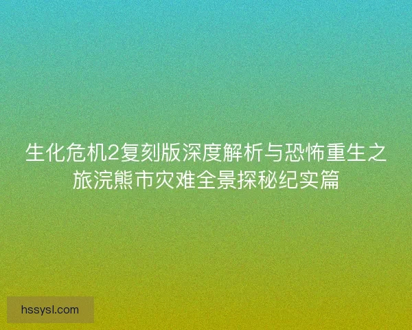 生化危机2复刻版深度解析与恐怖重生之旅浣熊市灾难全景探秘纪实篇
