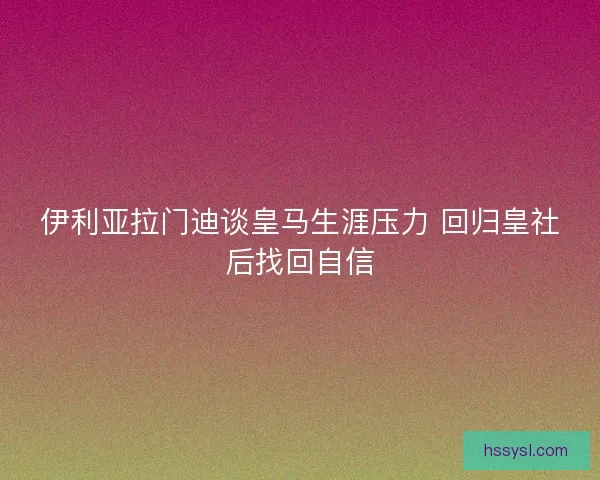 伊利亚拉门迪谈皇马生涯压力 回归皇社后找回自信