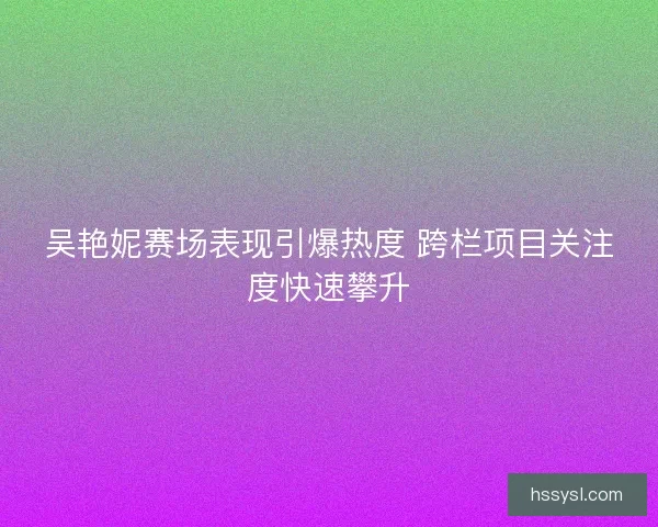 吴艳妮赛场表现引爆热度 跨栏项目关注度快速攀升