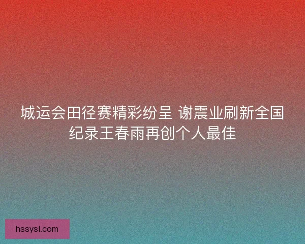 城运会田径赛精彩纷呈 谢震业刷新全国纪录王春雨再创个人最佳