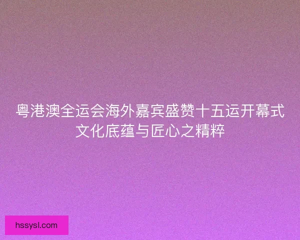 粤港澳全运会海外嘉宾盛赞十五运开幕式文化底蕴与匠心之精粹