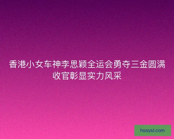 香港小女车神李思颖全运会勇夺三金圆满收官彰显实力风采