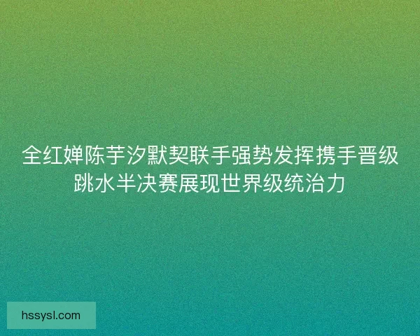 全红婵陈芋汐默契联手强势发挥携手晋级跳水半决赛展现世界级统治力 全红婵陈芋汐默契联手强势发挥携手晋级跳水半决赛展现世界级统治力