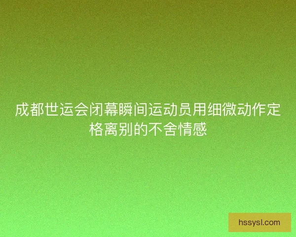 成都世运会闭幕瞬间运动员用细微动作定格离别的不舍情感