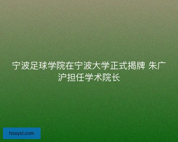 宁波足球学院在宁波大学正式揭牌 朱广沪担任学术院长