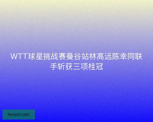 WTT球星挑战赛曼谷站林高远陈幸同联手斩获三项桂冠