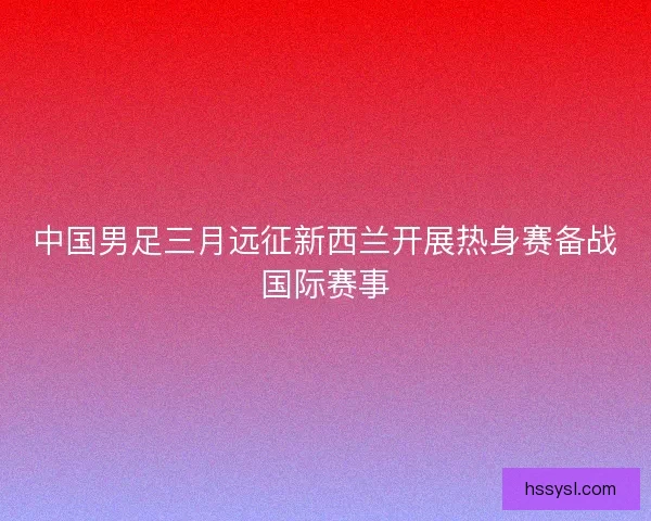 中国男足三月远征新西兰开展热身赛备战国际赛事 中国男足三月远征新西兰开展热身赛备战国际赛事