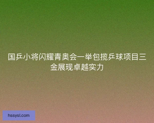 国乒小将闪耀青奥会一举包揽乒球项目三金展现卓越实力 国乒小将闪耀青奥会一举包揽乒球项目三金展现卓越实力