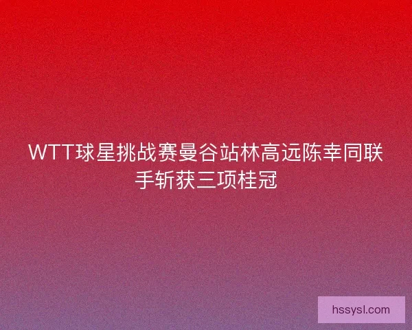 WTT球星挑战赛曼谷站林高远陈幸同联手斩获三项桂冠 WTT球星挑战赛曼谷站林高远陈幸同联手斩获三项桂冠