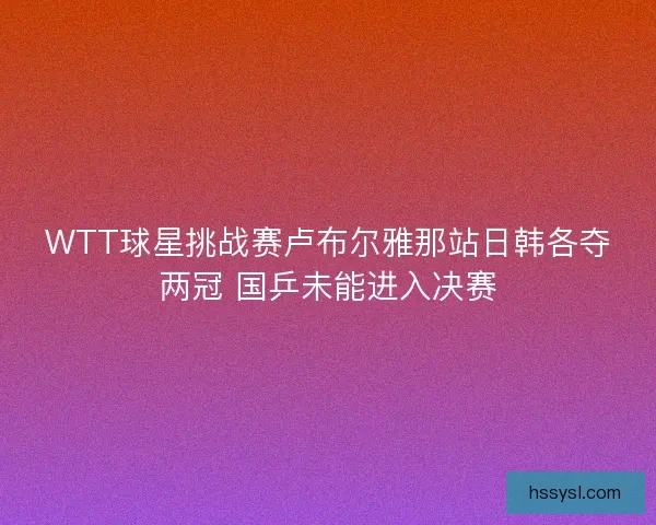WTT球星挑战赛卢布尔雅那站日韩各夺两冠 国乒未能进入决赛 WTT球星挑战赛卢布尔雅那站日韩各夺两冠 国乒未能进入决赛