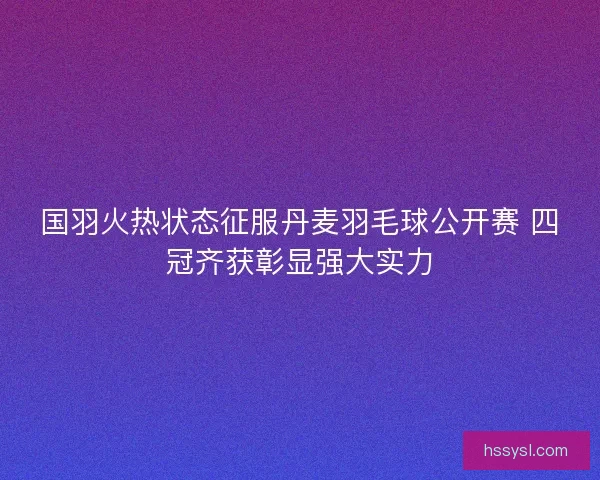 国羽火热状态征服丹麦羽毛球公开赛 四冠齐获彰显强大实力