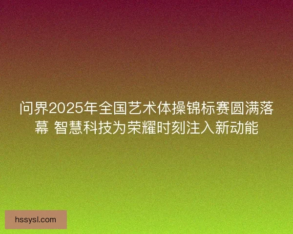 问界2025年全国艺术体操锦标赛圆满落幕 智慧科技为荣耀时刻注入新动能