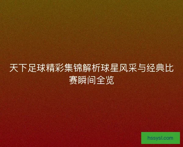 天下足球精彩集锦解析球星风采与经典比赛瞬间全览