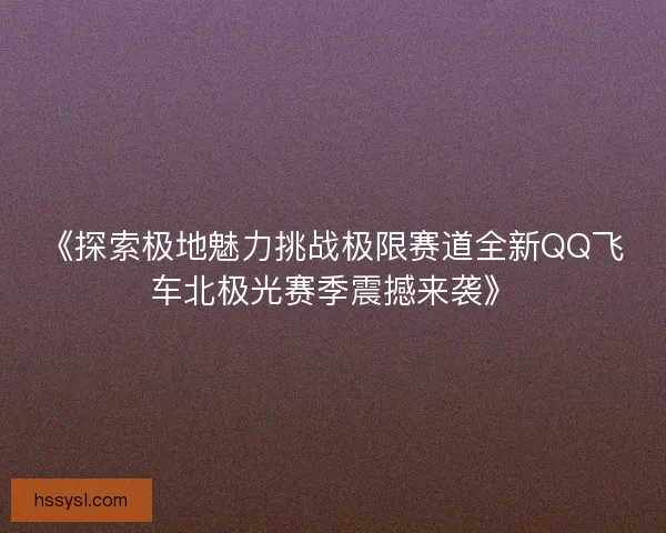 《探索极地魅力挑战极限赛道全新QQ飞车北极光赛季震撼来袭》 《探索极地魅力挑战极限赛道全新QQ飞车北极光赛季震撼来袭》