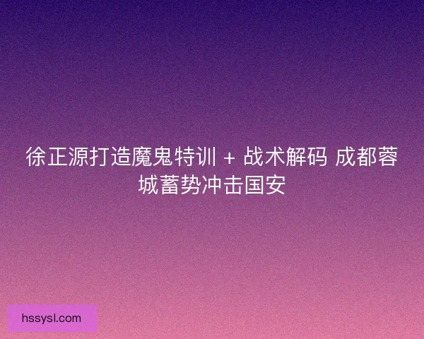 徐正源打造魔鬼特训 + 战术解码 成都蓉城蓄势冲击国安